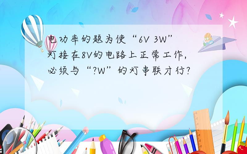 电功率的题为使“6V 3W”灯接在8V的电路上正常工作,必须与“?W”的灯串联才行?