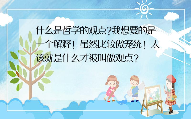 什么是哲学的观点?我想要的是一个解释！虽然比较傲笼统！太该就是什么才被叫做观点？