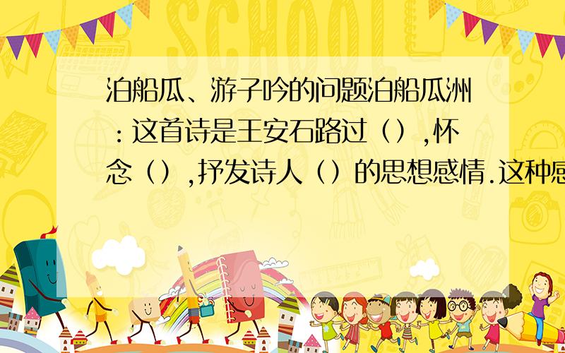 泊船瓜、游子吟的问题泊船瓜洲：这首诗是王安石路过（）,怀念（）,抒发诗人（）的思想感情.这种感情是在（）中流露出来的.游