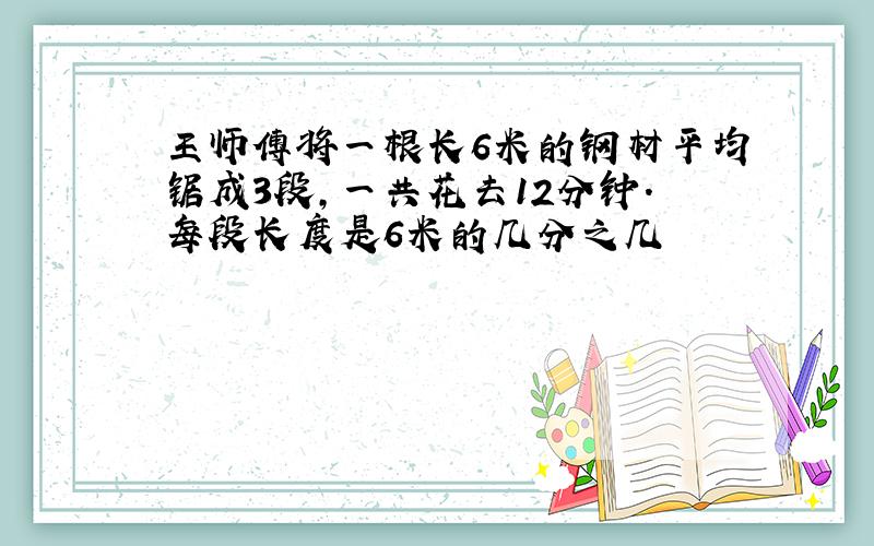 王师傅将一根长6米的钢材平均锯成3段,一共花去12分钟.每段长度是6米的几分之几