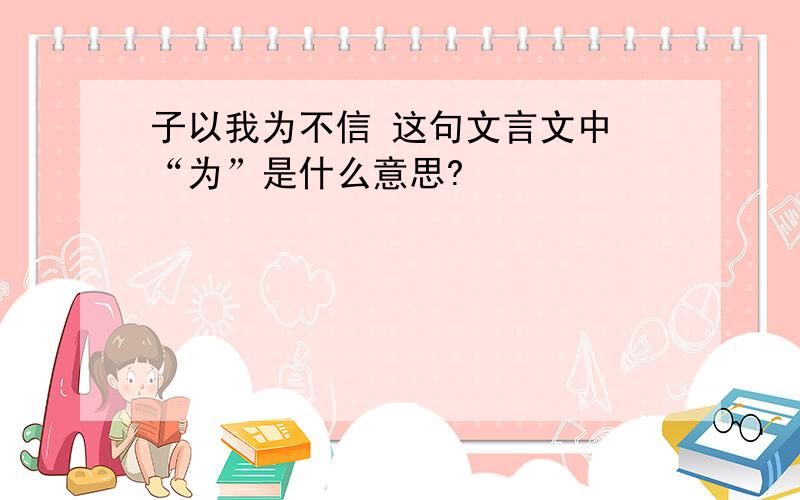 子以我为不信 这句文言文中 “为”是什么意思?