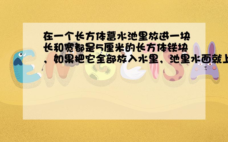 在一个长方体蓄水池里放进一块长和宽都是5厘米的长方体铁块，如果把它全部放入水里，池里水面就上升9厘米，如果把水中的铁块露