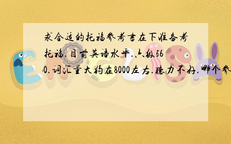 求合适的托福参考书在下准备考托福.目前英语水平.六级560.词汇量大约在8000左右.听力不好.哪个参考书适合我用来准备