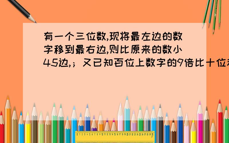 有一个三位数,现将最左边的数字移到最右边,则比原来的数小45边,；又已知百位上数字的9倍比十位和个位数