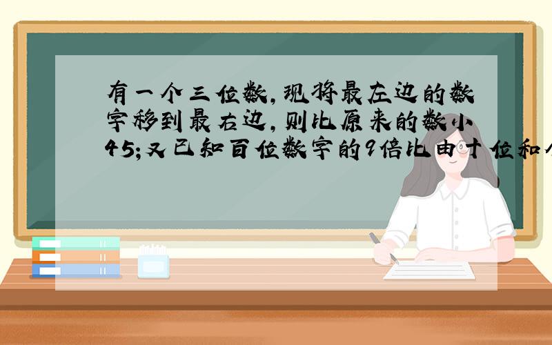 有一个三位数,现将最左边的数字移到最右边,则比原来的数小45;又已知百位数字的9倍比由十位和个位数字组成的两位数小3.试
