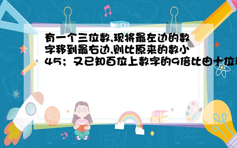 有一个三位数,现将最左边的数字移到最右边,则比原来的数小45；又已知百位上数字的9倍比由十位和个位数字组成的两位数小3,