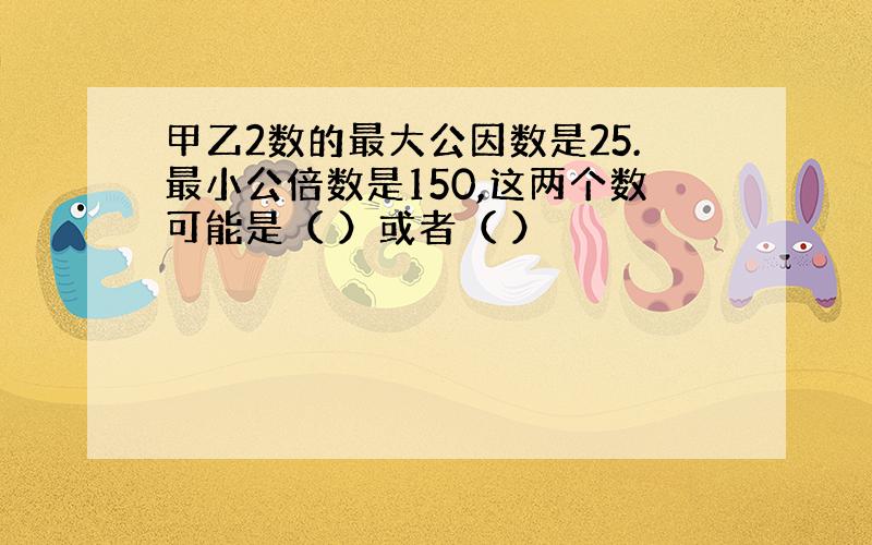 甲乙2数的最大公因数是25.最小公倍数是150,这两个数可能是（ ）或者（ ）