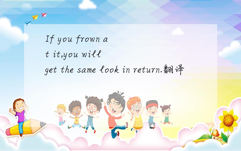 If you frown at it,you will get the same look in return.翻译