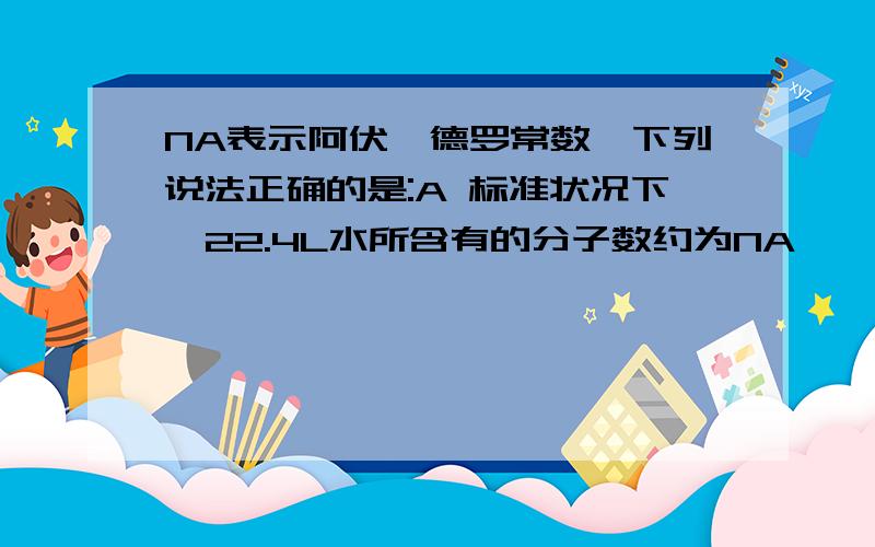 NA表示阿伏伽德罗常数,下列说法正确的是:A 标准状况下,22.4L水所含有的分子数约为NA