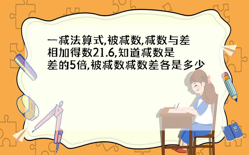 一减法算式,被减数,减数与差相加得数21.6,知道减数是差的5倍,被减数减数差各是多少