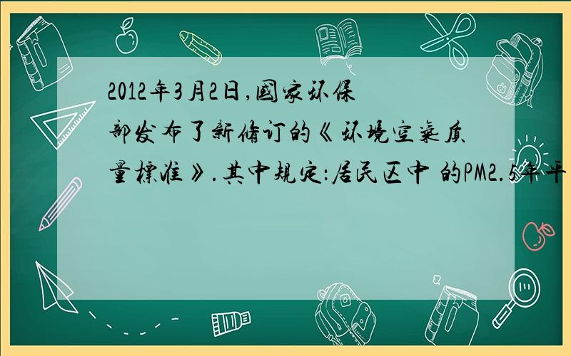 2012年3月2日,国家环保部发布了新修订的《环境空气质量标准》.其中规定：居民区中 的PM2.5年平均浓度不得超过35