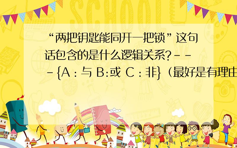 “两把钥匙能同开一把锁”这句话包含的是什么逻辑关系?---{A：与 B:或 C：非}（最好是有理由）!