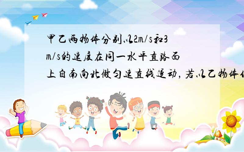 甲乙两物体分别以2m/s和3m/s的速度在同一水平直路面上自南向北做匀速直线运动，若以乙物体作为参照物时，甲的速度大小和