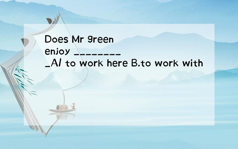 Does Mr green enjoy _________A/ to work here B.to work with