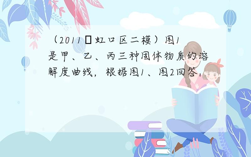 （2011•虹口区二模）图1是甲、乙、丙三种固体物质的溶解度曲线，根据图1、图2回答：