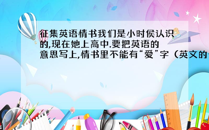 征集英语情书我们是小时侯认识的,现在她上高中.要把英语的意思写上,情书里不能有“爱”字（英文的也不行哦）也就是婉转点的告