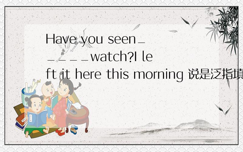 Have you seen_____watch?I left it here this morning 说是泛指填a 但