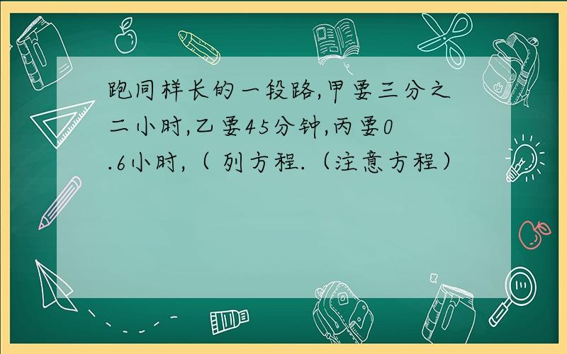 跑同样长的一段路,甲要三分之二小时,乙要45分钟,丙要0.6小时,（ 列方程.（注意方程）