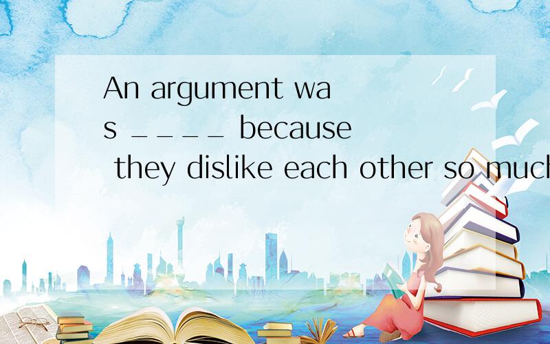 An argument was ____ because they dislike each other so much