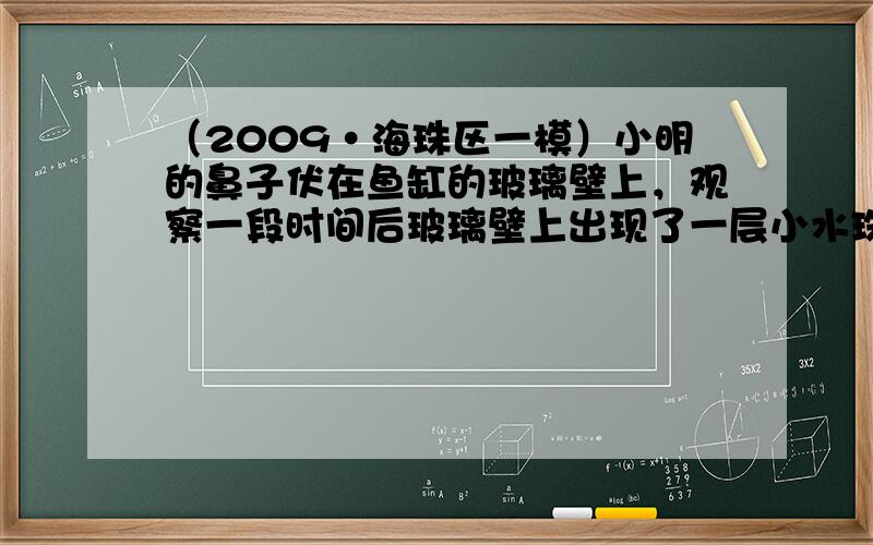 （2009•海珠区一模）小明的鼻子伏在鱼缸的玻璃壁上，观察一段时间后玻璃壁上出现了一层小水珠．小水珠形成的原因是：___