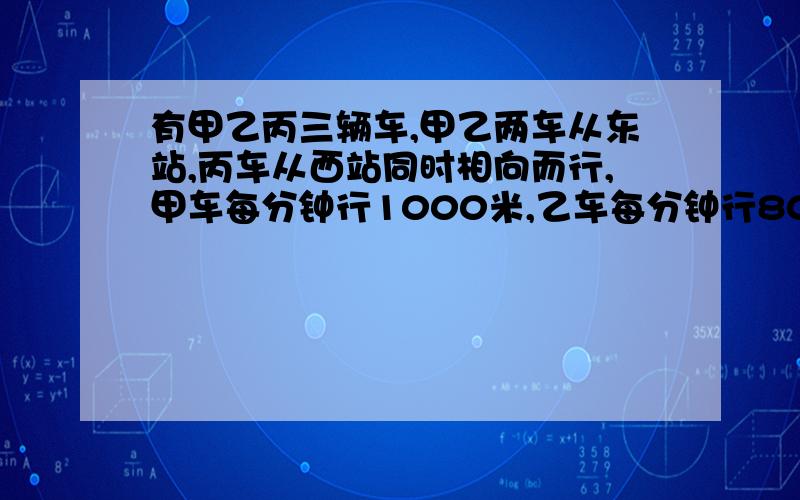 有甲乙丙三辆车,甲乙两车从东站,丙车从西站同时相向而行,甲车每分钟行1000米,乙车每分钟行800米,丙车