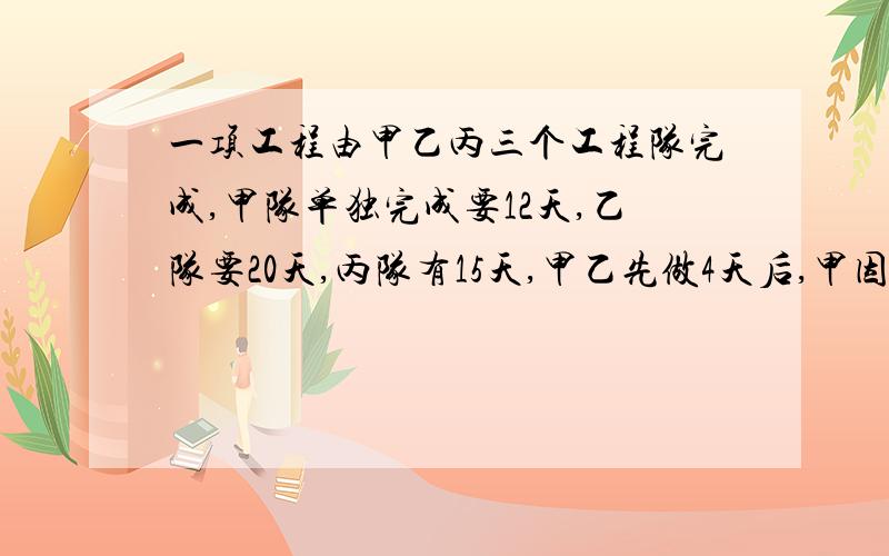 一项工程由甲乙丙三个工程队完成,甲队单独完成要12天,乙队要20天,丙队有15天,甲乙先做4天后,甲因有事而去,剩余部分