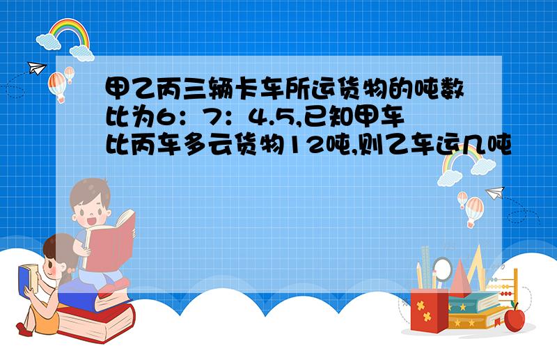 甲乙丙三辆卡车所运货物的吨数比为6：7：4.5,已知甲车比丙车多云货物12吨,则乙车运几吨