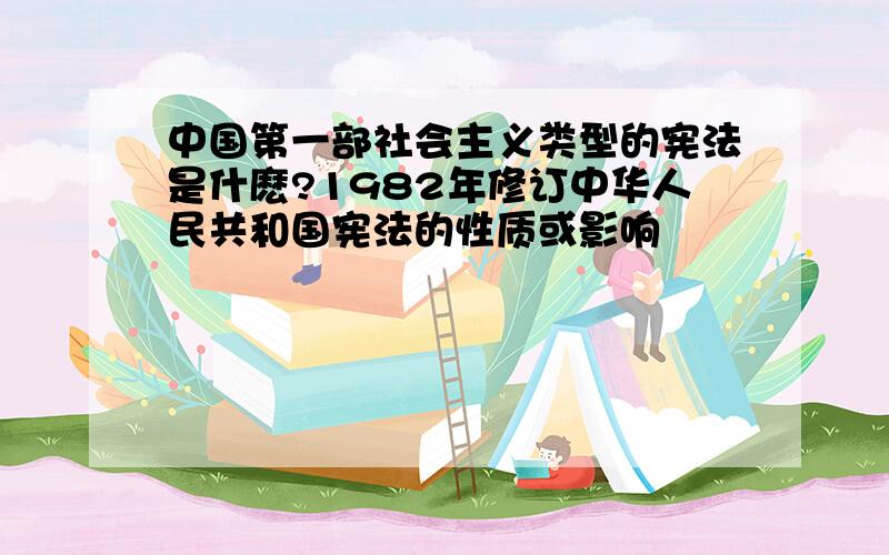 中国第一部社会主义类型的宪法是什麽?1982年修订中华人民共和国宪法的性质或影响