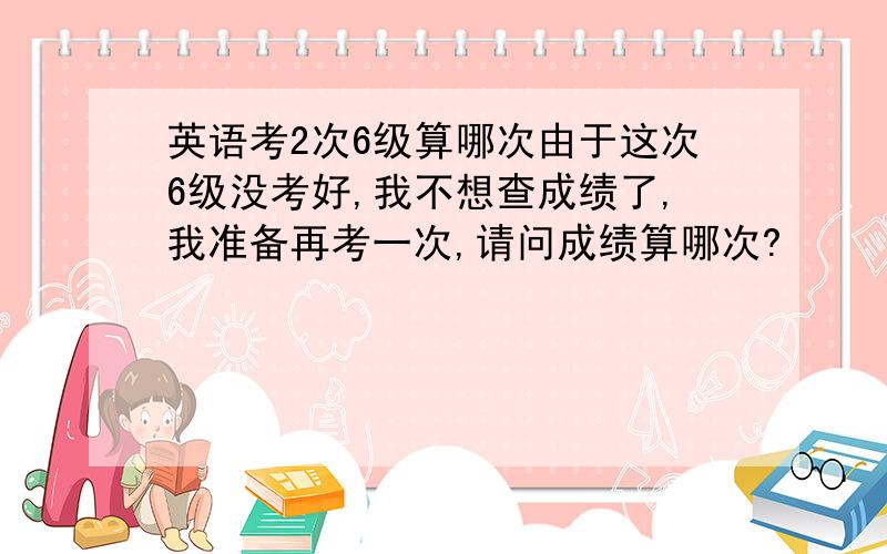 英语考2次6级算哪次由于这次6级没考好,我不想查成绩了,我准备再考一次,请问成绩算哪次?