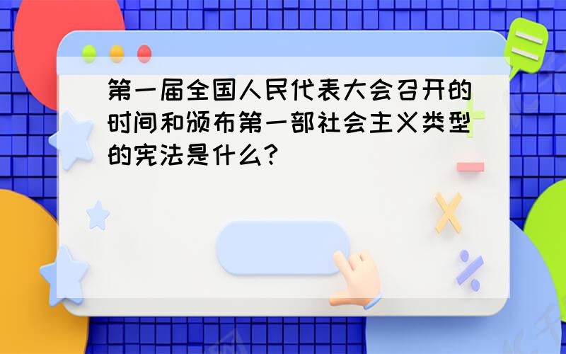 第一届全国人民代表大会召开的时间和颁布第一部社会主义类型的宪法是什么?