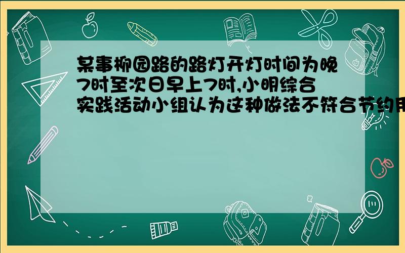 某事柳园路的路灯开灯时间为晚7时至次日早上7时,小明综合实践活动小组认为这种做法不符合节约用电的要求,他们小组经调查发现