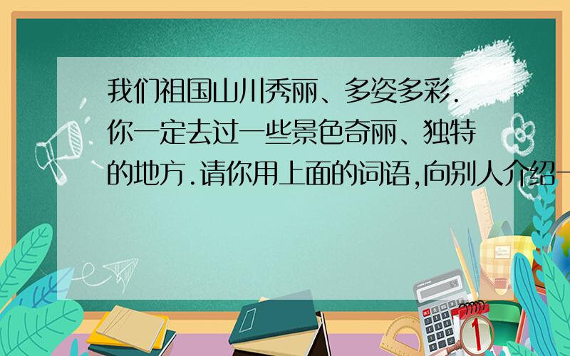 我们祖国山川秀丽、多姿多彩.你一定去过一些景色奇丽、独特的地方.请你用上面的词语,向别人介绍一个景点.