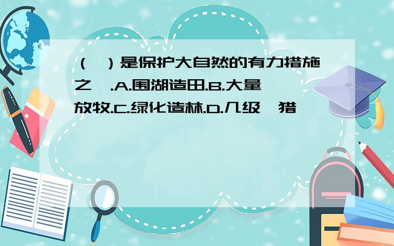 （ ）是保护大自然的有力措施之一.A.围湖造田.B.大量放牧.C.绿化造林.D.几级狩猎