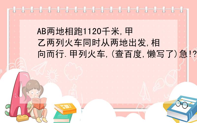 AB两地相跑1120千米,甲乙两列火车同时从两地出发,相向而行.甲列火车,(查百度,懒写了)急!?!?!?!