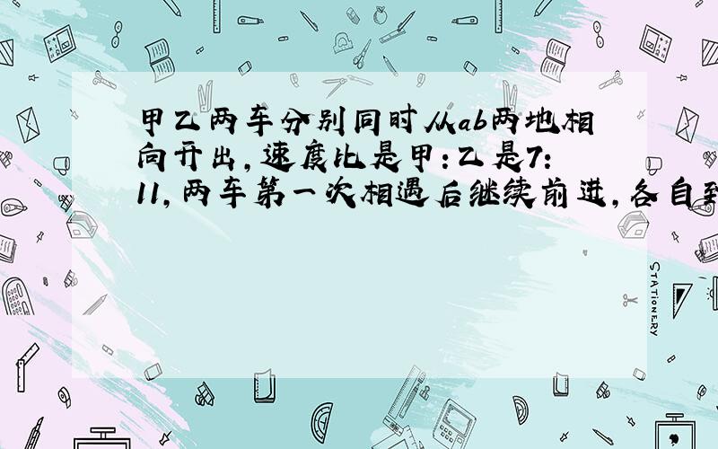 甲乙两车分别同时从ab两地相向开出,速度比是甲:乙是7:11,两车第一次相遇后继续前进,各自到达终点后立即返回,第二次相