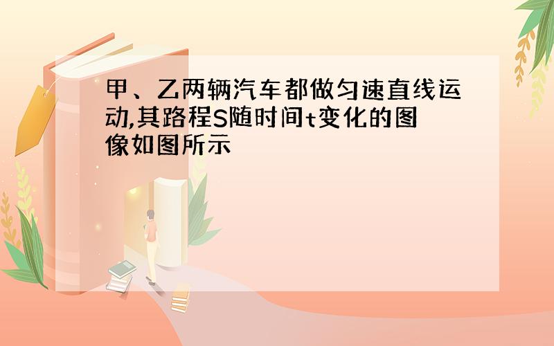 甲、乙两辆汽车都做匀速直线运动,其路程S随时间t变化的图像如图所示