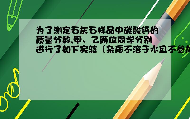 为了测定石灰石样品中碳酸钙的质量分数,甲、乙两位同学分别进行了如下实验（杂质不溶于水且不参加反应）.