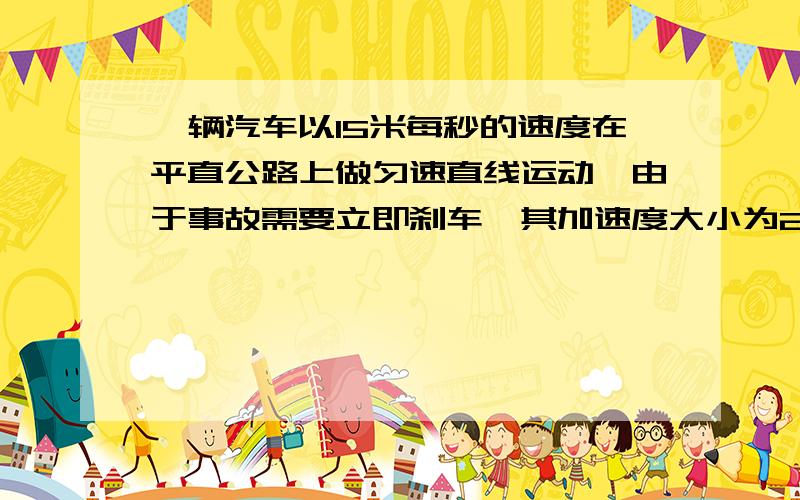 一辆汽车以15米每秒的速度在平直公路上做匀速直线运动,由于事故需要立即刹车,其加速度大小为2.5平方秒每米.求：1、汽车