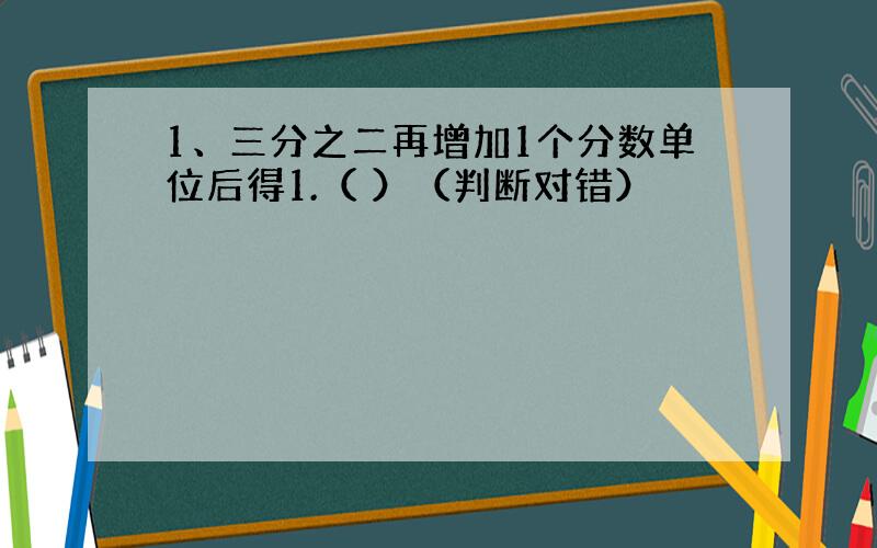 1、三分之二再增加1个分数单位后得1.（ ）（判断对错）