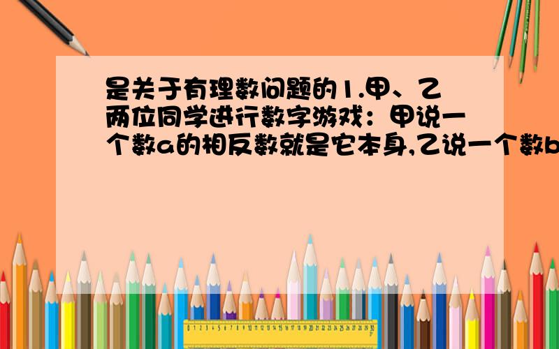 是关于有理数问题的1.甲、乙两位同学进行数字游戏：甲说一个数a的相反数就是它本身,乙说一个数b的绝对值比它本身大,请你猜