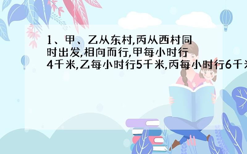 1、甲、乙从东村,丙从西村同时出发,相向而行,甲每小时行4千米,乙每小时行5千米,丙每小时行6千米,丙遇上乙后12分钟,