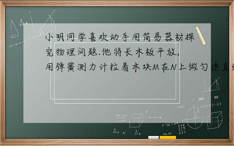 小明同学喜欢动手用简易器材探究物理问题.他将长木板平放,用弹簧测力计拉着木块M在N上做匀速直线运动,如图甲,此时木块M所