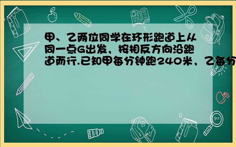 甲、乙两位同学在环形跑道上从同一点G出发，按相反方向沿跑道而行.已知甲每分钟跑240米，乙每分钟跑1 80米，