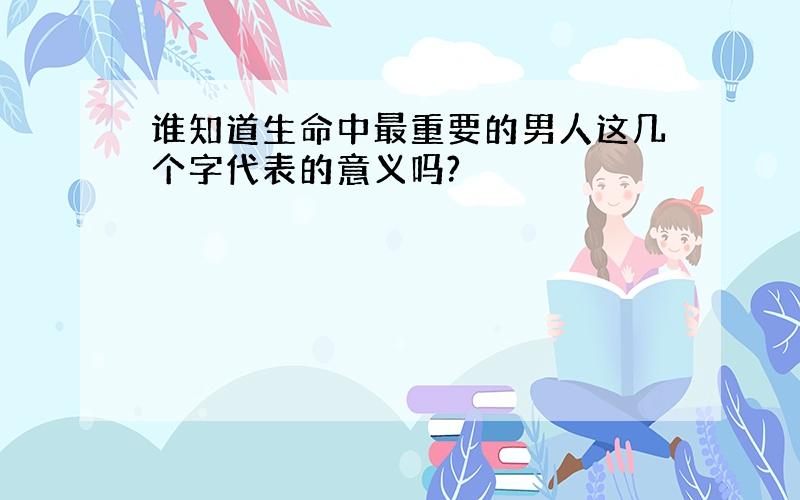 谁知道生命中最重要的男人这几个字代表的意义吗?