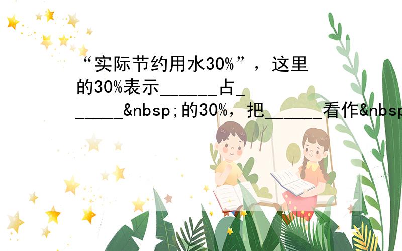 “实际节约用水30%”，这里的30%表示______占______ 的30%，把______看作 单