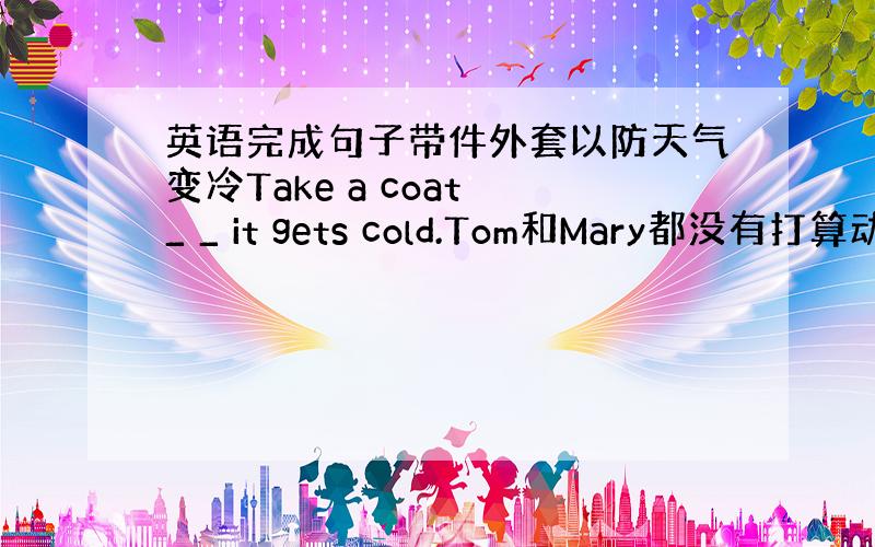 英语完成句子带件外套以防天气变冷Take a coat _ _ it gets cold.Tom和Mary都没有打算动身