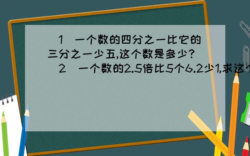 （1）一个数的四分之一比它的三分之一少五,这个数是多少?（2）一个数的2.5倍比5个6.2少1,求这个数?