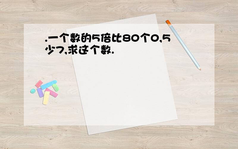 .一个数的5倍比80个0,5少7,求这个数.