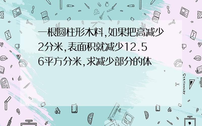 一根圆柱形木料,如果把高减少2分米,表面积就减少12.56平方分米,求减少部分的体