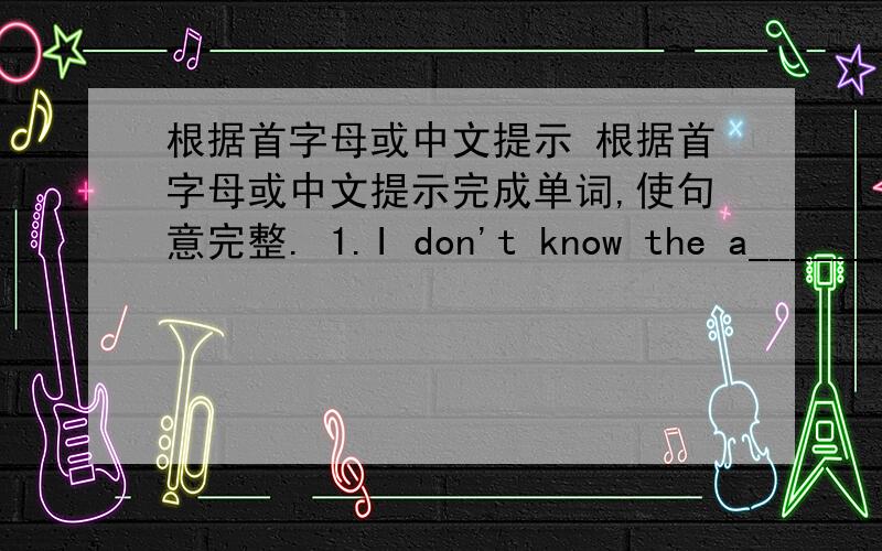 根据首字母或中文提示 根据首字母或中文提示完成单词,使句意完整. 1.I don't know the a_______